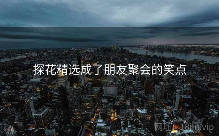 探花精选成了朋友聚会的笑点