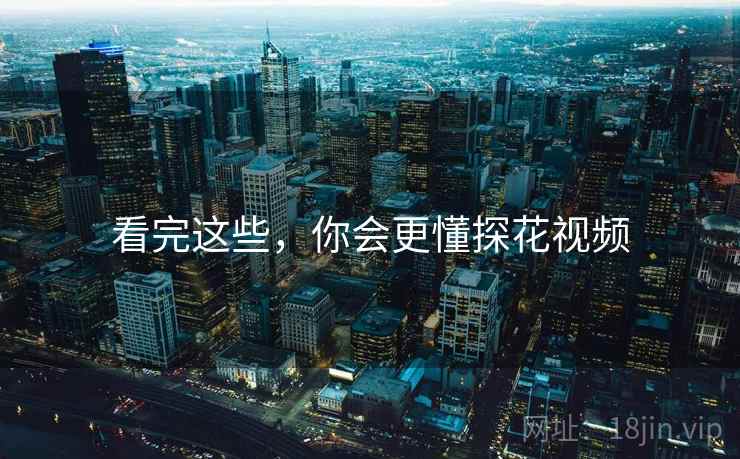 看完这些,你会更懂探花视频