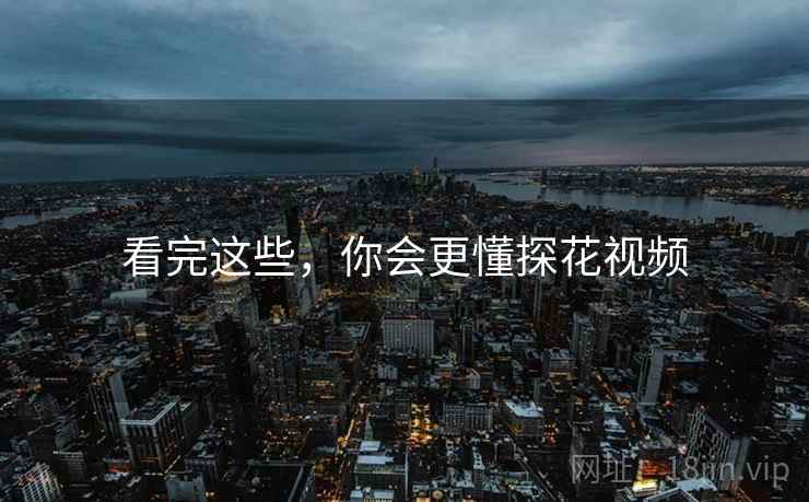 看完这些,你会更懂探花视频